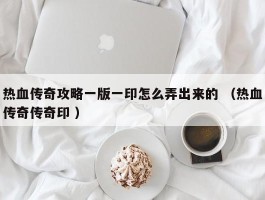 热血传奇攻略一版一印怎么弄出来的 （热血传奇传奇印 ）