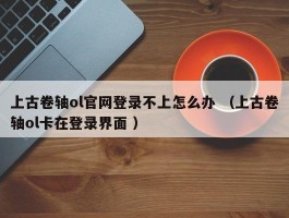 上古卷轴ol官网登录不上怎么办 （上古卷轴ol卡在登录界面 ）