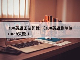 300英雄无法卸载 （300英雄删除launch失败 ）