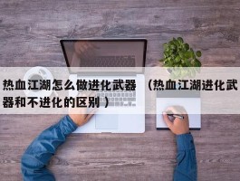 热血江湖怎么做进化武器 （热血江湖进化武器和不进化的区别 ）
