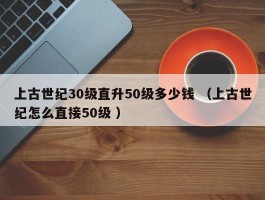 上古世纪30级直升50级多少钱 （上古世纪怎么直接50级 ）