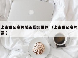 上古世纪宗师装备搭配推荐 （上古世纪宗师套 ）
