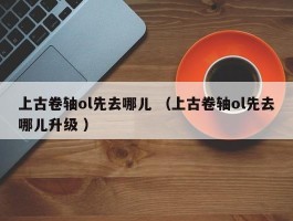 上古卷轴ol先去哪儿 （上古卷轴ol先去哪儿升级 ）