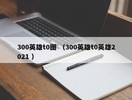 300英雄t0图 （300英雄t0英雄2021 ）