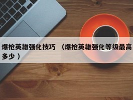 爆枪英雄强化技巧 （爆枪英雄强化等级最高多少 ）