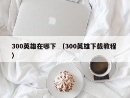 300英雄在哪下 （300英雄下载教程 ）