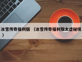 冰雪传奇福利版 （冰雪传奇福利版太虚秘境 ）