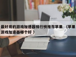 最好用的游戏加速器排行榜推荐苹果 （苹果游戏加速器哪个好 ）