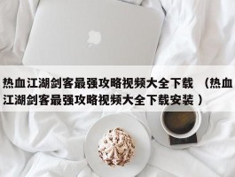 热血江湖剑客最强攻略视频大全下载 （热血江湖剑客最强攻略视频大全下载安装 ）
