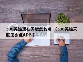 300英雄现在天赋怎么点 （300英雄天赋怎么点APP ）