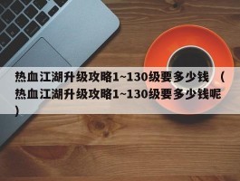 热血江湖升级攻略1~130级要多少钱 （热血江湖升级攻略1~130级要多少钱呢 ）