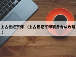 上古世纪宗师 （上古世纪宗师装备合成攻略 ）
