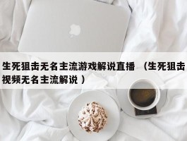 生死狙击无名主流游戏解说直播 （生死狙击视频无名主流解说 ）