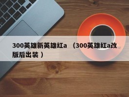 300英雄新英雄红a （300英雄红a改版后出装 ）