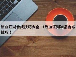 热血江湖合成技巧大全 （热血江湖物品合成技巧 ）