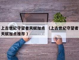 上古世纪守望者天赋加点 （上古世纪守望者天赋加点推荐 ）