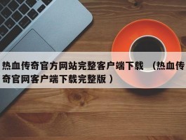 热血传奇官方网站完整客户端下载 （热血传奇官网客户端下载完整版 ）