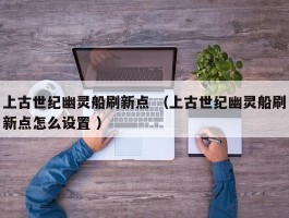 上古世纪幽灵船刷新点 （上古世纪幽灵船刷新点怎么设置 ）