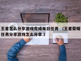 王者怎么分享游戏完成每日任务 （王者荣耀任务分享游戏怎么分享 ）