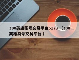 300英雄账号交易平台5173 （300英雄卖号交易平台 ）