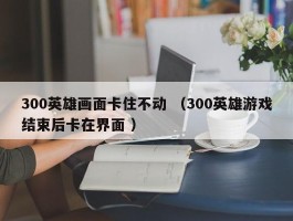 300英雄画面卡住不动 （300英雄游戏结束后卡在界面 ）