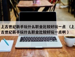 上古世纪新手玩什么职业比较好玩一点 （上古世纪新手玩什么职业比较好玩一点啊 ）