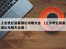 上古世纪装备强化攻略大全 （上古世纪装备强化攻略大全图 ）