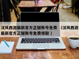 汉风西游最新官方正版账号免费 （汉风西游最新官方正版账号免费领取 ）