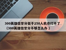 300英雄信誉分低于250人机也打不了 （300英雄信誉分不够怎么办 ）