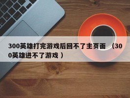 300英雄打完游戏后回不了主页面 （300英雄进不了游戏 ）