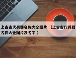 上古古代兵器名称大全图片 （上古古代兵器名称大全图片及名字 ）