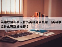 英雄联盟新手玩什么英雄可以乱杀 （英雄联盟什么英雄好操作 ）