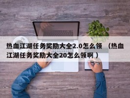 热血江湖任务奖励大全2.0怎么领 （热血江湖任务奖励大全20怎么领啊 ）