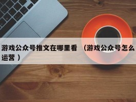 游戏公众号推文在哪里看 （游戏公众号怎么运营 ）