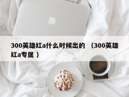 300英雄红a什么时候出的 （300英雄红a专属 ）