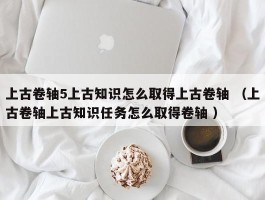 上古卷轴5上古知识怎么取得上古卷轴 （上古卷轴上古知识任务怎么取得卷轴 ）