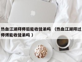 热血江湖拜师后能收徒弟吗 （热血江湖拜过师傅能收徒弟吗 ）