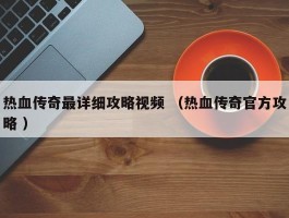 热血传奇最详细攻略视频 （热血传奇官方攻略 ）