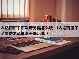 大话西游手游攻略男魔怎么玩 （大话西游手游男魔怎么加点平民玩家 ）