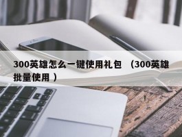 300英雄怎么一键使用礼包 （300英雄批量使用 ）