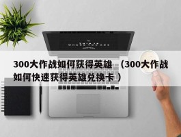 300大作战如何获得英雄 （300大作战如何快速获得英雄兑换卡 ）