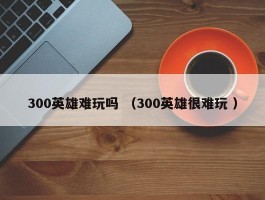 300英雄难玩吗 （300英雄很难玩 ）