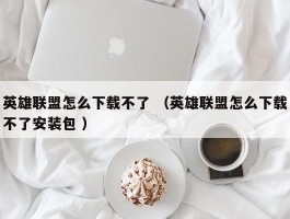 英雄联盟怎么下载不了 （英雄联盟怎么下载不了安装包 ）