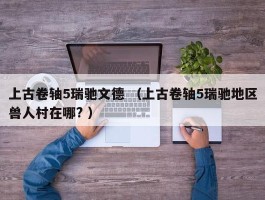 上古卷轴5瑞驰文德 （上古卷轴5瑞驰地区兽人村在哪? ）