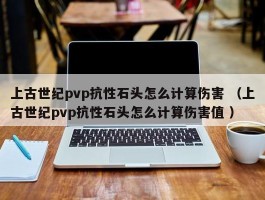 上古世纪pvp抗性石头怎么计算伤害 （上古世纪pvp抗性石头怎么计算伤害值 ）