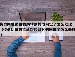 传奇网址被拦截跳转到其他网址了怎么处理 （传奇网址被拦截跳转到其他网址了怎么处理 ）