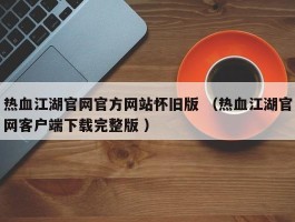 热血江湖官网官方网站怀旧版 （热血江湖官网客户端下载完整版 ）