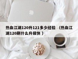 热血江湖120升121多少经验 （热血江湖120刷什么升级快 ）