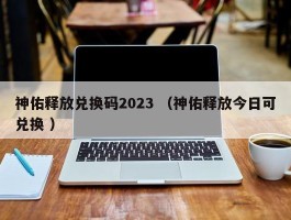 神佑释放兑换码2023 （神佑释放今日可兑换 ）