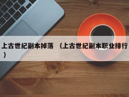 上古世纪副本掉落 （上古世纪副本职业排行 ）